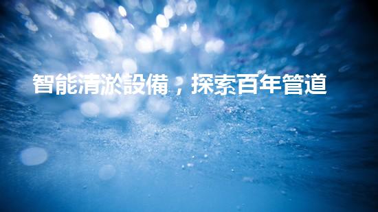 智能清淤設備，探索百年管道之謎！